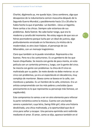 A propósito de la película “El circo” de Chaplin




Charlot, digámoslo ya, me queda lejos. Lleva sombrero, algo que
desaparece de la indumentaria común masculina después de la
Segunda Guerra Mundial, y posiblemente hacía 15 o 20 años lo
había hecho la que el portaba –un bombín-. Lleva un bigotito.
Pone caritas a las chicas. Siempre sale victorioso de sus
problemas. Baila foxtrot. No sabe bailar tango, que era lo
moderno y canalla del momento. No estoy seguro de que sea un             8

héroe posmoderno porque lucha por un ideal de justicia, algo
profundamente enraizado en la literatura y la mística de la
modernidad, es otro Jean Valjean, el personaje de Los
Miserables, con un mensaje tragicómico.

Claro que también se le puede reivindicar. Representa a los
buenos. Pero no a los santurrones. Es un gamberro de los que
hacen chiquilladas. Se mezcla con gente de poca monta, en esta
película con un carterista primero y, luego, con la gente del circo.
Se mezcla con gente con problemas: la chica de El circo es
maltratada por su padre. Se mete donde no debe meterse: es un
circo con problemas, ya era un espectáculo en decadencia, muy
complejo de mantener. Boxea como se boxea en la calle, con
mordiscos y patadas. Es un hombre de la calle, entonces. Era un
artista comprometido con los más pobres y excluidos (pues
precisamente es lo que representa su personaje más famoso, un
vagabundo).

Este compromiso lo vamos a ver en otro elemento para reforzar
la parte romántica como la música. Cuenta con una banda
sonora a posteriori, cuya letra, Swing little girl, sitúa una historia
desdichada, una chica maltratada, y la oportunidad que da el
circo para soñar y escapar. Una persona oprimida será redimida
mediante el amor. El amor, como se dijo, aparece también en el
 