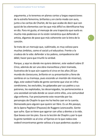 A propósito de la película “El circo” de Chaplin




argumento, y lo tenemos en planos cortos y largas exposiciones
de la estrella femenina, brillantes y en cierto modo con aura,
junto a las caritas de Charlot, de los que acabo de decir que son
quizá de los elementos con los que más difícil es identificarse hoy
en día. Para mi gusto, el mensaje de una trapecista que vuela es
mucho más poderoso en la visión romántica que defiende el
artista, digamos de paso que más coherente con la letra de la         9

canción.

Se trata de un mensaje que, sublimado, es muy valioso para
muchos ámbitos, como el social y el educativo. Frente a la
crudeza de la vida: defender a los pobres, compadecerse del
débil, hacer para que triunfe la verdad.

Porque, y aquí es donde me quiero detener, este vodevil sobre El
Circo, además de ser una obra maravillosa y bien tramada,
ilustrativa de lo que aún suponía el circo en los años 20 (un
mundo de claroscuros, brillante en su presentación y lleno de
sombras en su tramoya, pues esconde un montón de miserias),
digo, este vodevil habla de gente corriente que vive en infra-
condiciones, los excluidos, los golpeados por sus padres y sus
patronos, los explotados, los desarraigados, los pertenecientes a
una sociedad cerrada donde se casan entre ellos, una comunidad
algo enferma. Fue precisamente este recorrido por los
personajes de Chaplin lo que me ha hecho caer en la cuenta.
Demasiado para alguien que quiere ser libre. Es un Rie pasayo,
de la ópera Pagliacci (Payasos) de Ruggero Leoncavallo. Gente
que sufre. Que se tiene que agarrar con uñas y dientes a la vida.
Que boxea con los pies. Esa es la lección de Chaplin y por la que
la gente también va al cine: al fijarnos en lo que rodea este
vodevil encontramos gente valiosa a la que podemos ayudar a
 