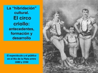 La “hibridación” cultural.  El circo criollo:  antecedentes, formación y desarrollo  El espectáculo y el público en el Río de la Plata entre 1880 y 1930  