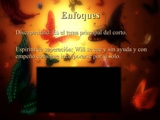 Enfoques Discapacidad: Es el tema principal del corto. Espíritu de superación: Will se cae y sin ayuda y con empeño consigue incorporarse por si solo. 