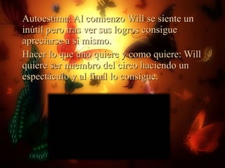 Autoestima: Al comienzo Will se siente un inútil pero tras ver sus logros consigue apreciarse a si mismo. Hacer lo que uno quiere y como quiere: Will quiere ser miembro del circo haciendo un espectáculo y al final lo consigue. 