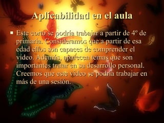 Aplicabilidad en el aula Este corto se podría trabajar a partir de 4º de primaria. Consideramos que a partir de esa edad ellos son capaces de comprender el vídeo. Además, aparecen temas que son importantes tratar en su desarrollo personal. Creemos que este video se podría trabajar en más de una sesión.  