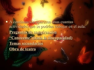 A continuación aparecen unas cuantas actividades que se podrían trabajar en el aula: Preguntas de comprensión “ Conóceme”(trata la discapacidad) Temas secundarios Obra de teatro 