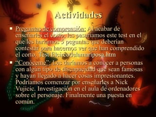 Actividades Preguntas de comprensión:  Al acabar de enseñarles el corto, les pasaríamos este test en el que les haríamos 5 peguntas que deberían contestar para hacernos ver que han comprendido el corto.  Test Elcircodelamariposa.htm “ Conóceme”:  Les daríamos a conocer a personas con algún tipo de discapacidad que sean famosas y hayan llegado a hacer cosas impresionantes. Podríamos comenzar por enseñarles a Nick Vujicic. Investigación en el aula de ordenadores sobre el personaje. Finalmente una puesta en común. 