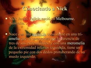 Conociendo a Nick  Nick James Vujicic nació en  Melbourne , Australia. Nace con una  agenesia  consistente en una tri- amelia  que se caracteriza por la carencia de tres de sus extremidades, y con una  meromelia  de la extremidad inferior izquierda, tiene un pequeño pie con dos dedos protuberando de su muslo izquierdo. 