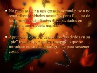 No pudo acudir a una escuela normal pese a no tener discapacidades mentales, pero fue uno de los primeros estudiantes discapacitados en migrar a una escuela normal. Aprendió a escribir usando los dos dedos en su “pie” izquierdo, y utiliza un aparato que se introduce en su dedo más grande para sostener cosas.  