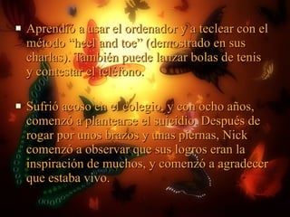 Aprendió a usar el ordenador y a teclear con el método “heel and toe” (demostrado en sus charlas). También puede lanzar bolas de tenis y contestar el teléfono. Sufrió acoso en el colegio, y con ocho años, comenzó a plantearse el suicidio. Después de rogar por unos brazos y unas piernas, Nick comenzó a observar que sus logros eran la inspiración de muchos, y comenzó a agradecer que estaba vivo.  