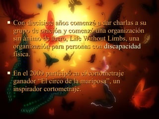 Con diecisiete años comenzó a dar charlas a su grupo de oración y comenzó una organización sin ánimo de lucro, Life Without Limbs, una organización para personas con  discapacidad  física. En el 2009 participó en el cortometraje ganador “El circo de la mariposa”, un inspirador cortometraje. 