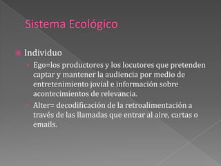 Sistema EcológicoIndividuo Ego=los productores y los locutores que pretenden captar y mantener la audiencia por medio de entretenimiento jovial e información sobre acontecimientos de relevancia.Alter= decodificación de la retroalimentación a través de las llamadas que entrar al aire, cartas o emails.