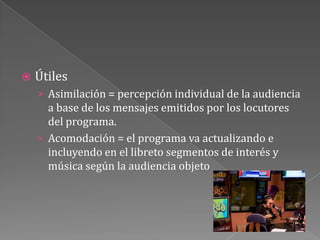 ÚtilesAsimilación = percepción individual de la audiencia a base de los mensajes emitidos por los locutores del programa.Acomodación = el programa va actualizando e incluyendo en el libreto segmentos de interés y música según la audiencia objeto 