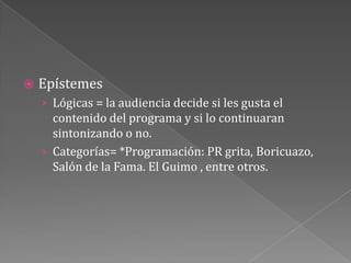 EpístemesLógicas = la audiencia decide si les gusta el contenido del programa y si lo continuaran sintonizando o no.Categorías= *Programación: PR grita, Boricuazo, Salón de la Fama. El Guimo , entre otros.