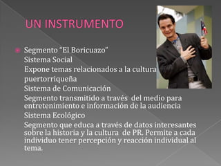 UN INSTRUMENTOSegmento “El Boricuazo”	Sistema Social	Expone temas relacionados a la cultura 	puertorriqueña 	Sistema de Comunicación	Segmento transmitido a través  del medio para entretenimiento e información de la audiencia	Sistema Ecológico	Segmento que educa a través de datos interesantes sobre la historia y la cultura  de PR. Permite a cada individuo tener percepción y reacción individual al tema.