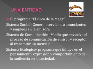 UNA ENTIDADEl programa “El circo de la Mega”Sistema Social - Generan servicios a anunciantes y empleos en la emisoraSistema de Comunicación- Medio que envuelve el proceso de comunicación de emisor y receptor al transmitir un mensaje.Sistema Ecológico- programa que influye en el pensamiento, expresión y comportamiento de la audiencia en la sociedad.