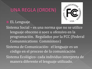 UNA REGLA (ORDEN)EL Lenguaje Sistema Social – es una norma que no se utilice lenguaje obsceno o soez u ofensivo en la programación.  Regulados por la FCC (Federal ComunmicationsCommisions)Sistema de Comunicación-  el lenguaje es un código en el proceso de la comunicaciónSistema Ecológico- cada individuo interpreta de manera diferente el lenguaje utilizado.