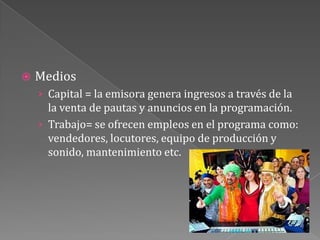 MediosCapital = la emisora genera ingresos a través de la la venta de pautas y anuncios en la programación.Trabajo= se ofrecen empleos en el programa como: vendedores, locutores, equipo de producción y sonido, mantenimiento etc.