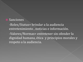 Sanciones	-Roles/Status= brindar a la audiencia entretenimiento , noticias e información.-Valores/Normas= entretener sin ofender la dignidad humana, ética  y principios morales y respeto a la audiencia.