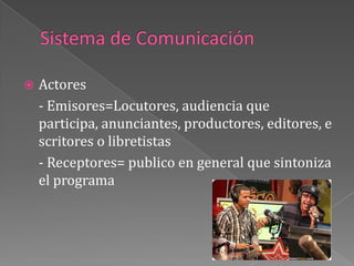 Sistema de Comunicación	Actores	- Emisores=Locutores, audiencia que participa, anunciantes, productores, editores, escritores o libretistas- Receptores= publico en general que sintoniza el programa