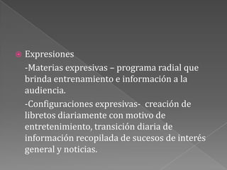 Expresiones	-Materias expresivas – programa radial que brinda entrenamiento e información a la audiencia.-Configuraciones expresivas-  creación de libretos diariamente con motivo de entretenimiento, transición diaria de información recopilada de sucesos de interés general y noticias.