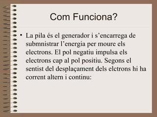 Com Funciona? La pila és el generador i s’encarrega de submnistrar l’energia per moure els electrons. El pol negatiu impulsa els electrons cap al pol positiu. Segons el sentist del desplaçament dels elctrons hi ha corrent altern i continu:  
