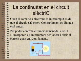 La continuïtat en el circuit elèctriC Quan el camí dels electrons és interromput es diu que el circuit està obert. Contràriament es diu que està tancat. Per poder controla el funcionament del circuit s’incorporen els interruptors per tancar i obrir el corrent quan ens doni la gana. 