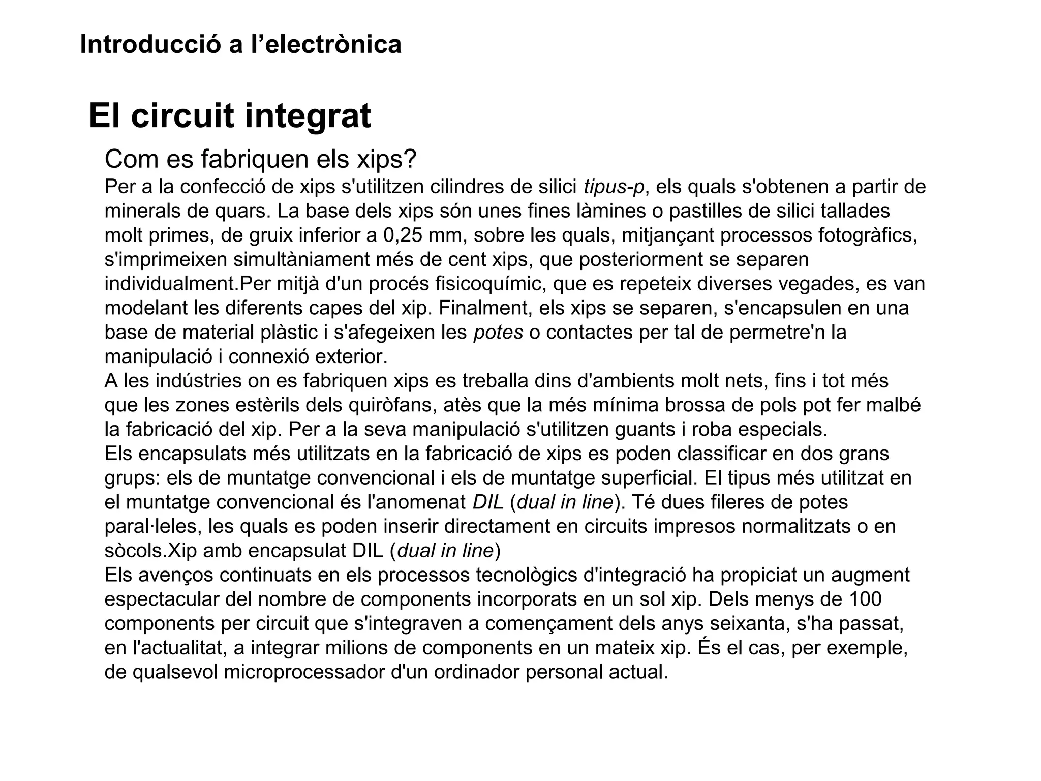 Introducció a l’electrònica
El circuit integrat
Com es fabriquen els xips?
Per a la confecció de xips s'utilitzen cilindres de silici tipus-p, els quals s'obtenen a partir de
minerals de quars. La base dels xips són unes fines làmines o pastilles de silici tallades
molt primes, de gruix inferior a 0,25 mm, sobre les quals, mitjançant processos fotogràfics,
s'imprimeixen simultàniament més de cent xips, que posteriorment se separen
individualment.Per mitjà d'un procés fisicoquímic, que es repeteix diverses vegades, es van
modelant les diferents capes del xip. Finalment, els xips se separen, s'encapsulen en una
base de material plàstic i s'afegeixen les potes o contactes per tal de permetre'n la
manipulació i connexió exterior.
A les indústries on es fabriquen xips es treballa dins d'ambients molt nets, fins i tot més
que les zones estèrils dels quiròfans, atès que la més mínima brossa de pols pot fer malbé
la fabricació del xip. Per a la seva manipulació s'utilitzen guants i roba especials.
Els encapsulats més utilitzats en la fabricació de xips es poden classificar en dos grans
grups: els de muntatge convencional i els de muntatge superficial. El tipus més utilitzat en
el muntatge convencional és l'anomenat DIL (dual in line). Té dues fileres de potes
paral·leles, les quals es poden inserir directament en circuits impresos normalitzats o en
sòcols.Xip amb encapsulat DIL (dual in line)
Els avenços continuats en els processos tecnològics d'integració ha propiciat un augment
espectacular del nombre de components incorporats en un sol xip. Dels menys de 100
components per circuit que s'integraven a començament dels anys seixanta, s'ha passat,
en l'actualitat, a integrar milions de components en un mateix xip. És el cas, per exemple,
de qualsevol microprocessador d'un ordinador personal actual.
 