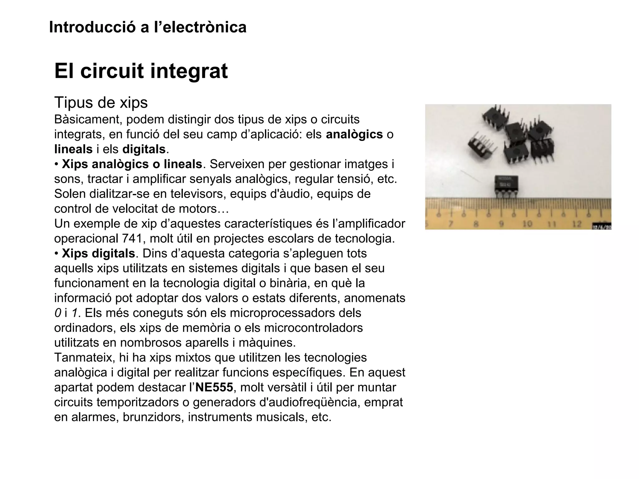 Introducció a l’electrònica
El circuit integrat
Tipus de xips
Bàsicament, podem distingir dos tipus de xips o circuits
integrats, en funció del seu camp d’aplicació: els analògics o
lineals i els digitals.
• Xips analògics o lineals. Serveixen per gestionar imatges i
sons, tractar i amplificar senyals analògics, regular tensió, etc.
Solen dialitzar-se en televisors, equips d'àudio, equips de
control de velocitat de motors…
Un exemple de xip d’aquestes característiques és l’amplificador
operacional 741, molt útil en projectes escolars de tecnologia.
• Xips digitals. Dins d’aquesta categoria s’apleguen tots
aquells xips utilitzats en sistemes digitals i que basen el seu
funcionament en la tecnologia digital o binària, en què la
informació pot adoptar dos valors o estats diferents, anomenats
0 i 1. Els més coneguts són els microprocessadors dels
ordinadors, els xips de memòria o els microcontroladors
utilitzats en nombrosos aparells i màquines.
Tanmateix, hi ha xips mixtos que utilitzen les tecnologies
analògica i digital per realitzar funcions específiques. En aquest
apartat podem destacar l’NE555, molt versàtil i útil per muntar
circuits temporitzadors o generadors d'audiofreqüència, emprat
en alarmes, brunzidors, instruments musicals, etc.
 