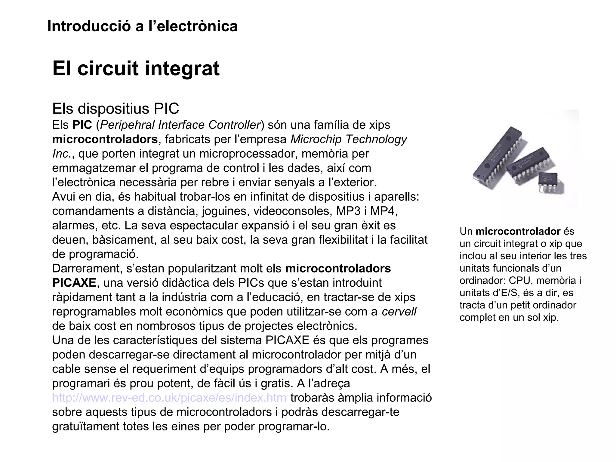 Introducció a l’electrònica
El circuit integrat
Els dispositius PIC
Els PIC (Peripehral Interface Controller) són una família de xips
microcontroladors, fabricats per l’empresa Microchip Technology
Inc., que porten integrat un microprocessador, memòria per
emmagatzemar el programa de control i les dades, així com
l’electrònica necessària per rebre i enviar senyals a l’exterior.
Avui en dia, és habitual trobar-los en infinitat de dispositius i aparells:
comandaments a distància, joguines, videoconsoles, MP3 i MP4,
alarmes, etc. La seva espectacular expansió i el seu gran èxit es
deuen, bàsicament, al seu baix cost, la seva gran flexibilitat i la facilitat
de programació.
Darrerament, s’estan popularitzant molt els microcontroladors
PICAXE, una versió didàctica dels PICs que s’estan introduint
ràpidament tant a la indústria com a l’educació, en tractar-se de xips
reprogramables molt econòmics que poden utilitzar-se com a cervell
de baix cost en nombrosos tipus de projectes electrònics.
Una de les característiques del sistema PICAXE és que els programes
poden descarregar-se directament al microcontrolador per mitjà d’un
cable sense el requeriment d’equips programadors d’alt cost. A més, el
programari és prou potent, de fàcil ús i gratis. A l’adreça
http://www.rev-ed.co.uk/picaxe/es/index.htm trobaràs àmplia informació
sobre aquests tipus de microcontroladors i podràs descarregar-te
gratuïtament totes les eines per poder programar-lo.
Un microcontrolador és
un circuit integrat o xip que
inclou al seu interior les tres
unitats funcionals d’un
ordinador: CPU, memòria i
unitats d’E/S, és a dir, es
tracta d’un petit ordinador
complet en un sol xip.
 