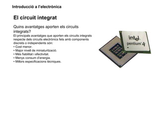 Introducció a l’electrònica
El circuit integrat
Quins avantatges aporten els circuits
integrats?
El principals avantatges que aporten els circuits integrats
respecte dels circuits electrònics fets amb components
discrets o independents són:
• Cost menor.
• Major nivell de miniaturització.
• Més fiabilitat i efectivitat.
• Menys consum d’energia.
• Millors especificacions tècniques.
 