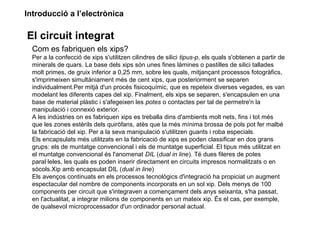 Introducció a l’electrònica
El circuit integrat
Com es fabriquen els xips?
Per a la confecció de xips s'utilitzen cilindres de silici tipus-p, els quals s'obtenen a partir de
minerals de quars. La base dels xips són unes fines làmines o pastilles de silici tallades
molt primes, de gruix inferior a 0,25 mm, sobre les quals, mitjançant processos fotogràfics,
s'imprimeixen simultàniament més de cent xips, que posteriorment se separen
individualment.Per mitjà d'un procés fisicoquímic, que es repeteix diverses vegades, es van
modelant les diferents capes del xip. Finalment, els xips se separen, s'encapsulen en una
base de material plàstic i s'afegeixen les potes o contactes per tal de permetre'n la
manipulació i connexió exterior.
A les indústries on es fabriquen xips es treballa dins d'ambients molt nets, fins i tot més
que les zones estèrils dels quiròfans, atès que la més mínima brossa de pols pot fer malbé
la fabricació del xip. Per a la seva manipulació s'utilitzen guants i roba especials.
Els encapsulats més utilitzats en la fabricació de xips es poden classificar en dos grans
grups: els de muntatge convencional i els de muntatge superficial. El tipus més utilitzat en
el muntatge convencional és l'anomenat DIL (dual in line). Té dues fileres de potes
paral·leles, les quals es poden inserir directament en circuits impresos normalitzats o en
sòcols.Xip amb encapsulat DIL (dual in line)
Els avenços continuats en els processos tecnològics d'integració ha propiciat un augment
espectacular del nombre de components incorporats en un sol xip. Dels menys de 100
components per circuit que s'integraven a començament dels anys seixanta, s'ha passat,
en l'actualitat, a integrar milions de components en un mateix xip. És el cas, per exemple,
de qualsevol microprocessador d'un ordinador personal actual.
 