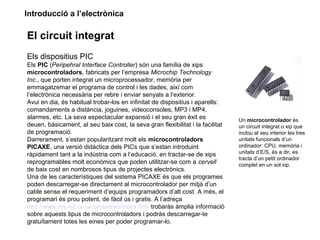 Introducció a l’electrònica
El circuit integrat
Els dispositius PIC
Els PIC (Peripehral Interface Controller) són una família de xips
microcontroladors, fabricats per l’empresa Microchip Technology
Inc., que porten integrat un microprocessador, memòria per
emmagatzemar el programa de control i les dades, així com
l’electrònica necessària per rebre i enviar senyals a l’exterior.
Avui en dia, és habitual trobar-los en infinitat de dispositius i aparells:
comandaments a distància, joguines, videoconsoles, MP3 i MP4,
alarmes, etc. La seva espectacular expansió i el seu gran èxit es
deuen, bàsicament, al seu baix cost, la seva gran flexibilitat i la facilitat
de programació.
Darrerament, s’estan popularitzant molt els microcontroladors
PICAXE, una versió didàctica dels PICs que s’estan introduint
ràpidament tant a la indústria com a l’educació, en tractar-se de xips
reprogramables molt econòmics que poden utilitzar-se com a cervell
de baix cost en nombrosos tipus de projectes electrònics.
Una de les característiques del sistema PICAXE és que els programes
poden descarregar-se directament al microcontrolador per mitjà d’un
cable sense el requeriment d’equips programadors d’alt cost. A més, el
programari és prou potent, de fàcil ús i gratis. A l’adreça
http://www.rev-ed.co.uk/picaxe/es/index.htm trobaràs àmplia informació
sobre aquests tipus de microcontroladors i podràs descarregar-te
gratuïtament totes les eines per poder programar-lo.
Un microcontrolador és
un circuit integrat o xip que
inclou al seu interior les tres
unitats funcionals d’un
ordinador: CPU, memòria i
unitats d’E/S, és a dir, es
tracta d’un petit ordinador
complet en un sol xip.
 