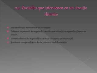  Las variables que intervienen en un circuito son: 
 Diferencia de potencial: Su magnitud de medida es en voltios(v); se expresa la diferencia en 
tensión. 
 Corriente eléctrica: Su magnitud física se mide o se expresa en amperios(A). 
 Resistencia o receptor eléctrico: Recibe resistencia desde la distancia. 
 
