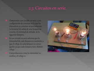  Llamaremos a un circuito en serie a una 
configuración de conexión en la que los 
dispositivos se conectan secuencialmente. 
La terminal de salida de una lámpara se 
conecta a la terminal de entrada de la 
siguiente lámpara. 
 En un circuito en serie sabemos que la 
intensidad de cada lámpara es constante, y 
que el voltaje de cada lámpara no serian 
iguales ya que cada lámpara tiene distinto 
voltaje. 
 Comprobaremos como la intensidad no 
cambia y el voltaje si. 
 