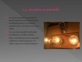  Un circuito en paralelo es una conexión 
donde los puertos de entrada de todas las 
bombillas(dispositivos) conectadas/os 
coincidan entre si, y lo mismo sería con sus 
salidas. 
 En un circuito en paralelo la intensidad 
sería diferente, y el voltaje constante. 
 Ahora comprobaremos como la intensidad 
es diferente en todas las lámparas. Y el 
voltaje es igual que en todas las lámparas. 
 