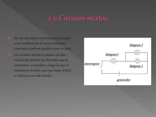  Un circuito mixto como muestra la imagen 
es un combinación de varios elementos 
conectados tanto en paralelo como en serie. 
 Los circuitos mixtos se pueden calcular 
reduciendo primero los elementos que se 
encuentren en paralelo y luego los que se 
encuentren en serie, para que luego al final 
se reduzca a un solo circuito. 
