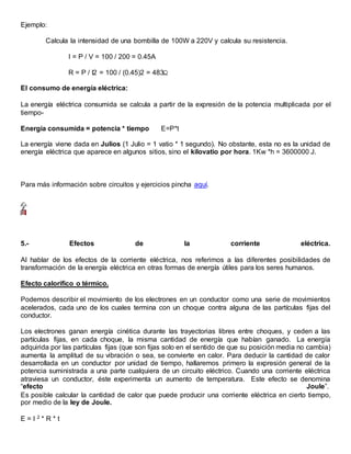 Ejemplo:
Calcula la intensidad de una bombilla de 100W a 220V y calcula su resistencia.
I = P / V = 100 / 200 = 0.45A
R = P / I2 = 100 / (0.45)2 = 483
El consumo de energía eléctrica:
La energía eléctrica consumida se calcula a partir de la expresión de la potencia multiplicada por el
tiempo-
Energía consumida = potencia * tiempo E=P*t
La energía viene dada en Julios (1 Julio = 1 vatio * 1 segundo). No obstante, esta no es la unidad de
energía eléctrica que aparece en algunos sitios, sino el kilovatio por hora. 1Kw *h = 3600000 J.
Para más información sobre circuitos y ejercicios pincha aquí.
5.- Efectos de la corriente eléctrica.
Al hablar de los efectos de la corriente eléctrica, nos referimos a las diferentes posibilidades de
transformación de la energía eléctrica en otras formas de energía útiles para los seres humanos.
Efecto calorífico o térmico.
Podemos describir el movimiento de los electrones en un conductor como una serie de movimientos
acelerados, cada uno de los cuales termina con un choque contra alguna de las partículas fijas del
conductor.
Los electrones ganan energía cinética durante las trayectorias libres entre choques, y ceden a las
partículas fijas, en cada choque, la misma cantidad de energía que habían ganado. La energía
adquirida por las partículas fijas (que son fijas solo en el sentido de que su posición media no cambia)
aumenta la amplitud de su vibración o sea, se convierte en calor. Para deducir la cantidad de calor
desarrollada en un conductor por unidad de tiempo, hallaremos primero la expresión general de la
potencia suministrada a una parte cualquiera de un circuito eléctrico. Cuando una corriente eléctrica
atraviesa un conductor, éste experimenta un aumento de temperatura. Este efecto se denomina
“efecto Joule”.
Es posible calcular la cantidad de calor que puede producir una corriente eléctrica en cierto tiempo,
por medio de la ley de Joule.
E = I 2 * R * t
 