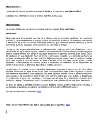 Efecto luminoso.
La energía eléctrica se transforma en energía lumínica a través de la energía calorífica.
Si deseas más información sobre la energía calorífica pincha aquí.
Efecto químico.
La energía eléctrica se transforma en energía química a través de la electrólisis.
Electrólisis:
Electrolisis, parte de la química que trata de la relación entre las corrientes eléctricas y las reacciones
químicas, y de la conversión de la energía química en eléctrica y viceversa. En un sentido más amplio,
la electrolisis es el estudio de las reacciones químicas que producen efectos eléctricos y de los
fenómenos químicos causados por la acción de las corrientes o voltajes.
La mayoría de los compuestos inorgánicos y algunos de los orgánicos se ionizan al fundirse o cuando
se disuelven en agua u otros líquidos; es decir, sus moléculas se disocian en componentes cargados
positiva y negativamente que tienen la propiedad de conducir la corriente eléctrica. Si se coloca un par
de electrodos en una disolución de un electrolito (o compuesto ionizable) y se conecta una fuente de
corriente continua entre ellos, los iones positivos de la disolución se mueven hacia el electrodo negativo
y los iones negativos hacia el positivo. Al llegar a los electrodos, los iones pueden ganar o perder
electrones y transformarse en átomos neutros o moléculas; la naturaleza de las reacciones del
electrodo depende de la diferencia de potencial o voltaje aplicado.
La acción de una corriente sobre un electrolito puede entenderse con un ejemplo sencillo. Si el sulfato
de cobre se disuelve en agua, se disocia en iones cobre positivos e iones sulfato negativos. Al aplicar
una diferencia de potencial a los electrodos, los iones cobre se mueven hacia el electrodo negativo,
se descargan, y se depositan en el electrodo como elemento cobre. Los iones sulfato, al descargarse
en el electrodo positivo, son inestables y combinan con el agua de la disolución formando ácido
sulfúrico y oxígeno. Esta descomposición producida por una corriente eléctrica se llama electrólisis.
En todos los casos, la cantidad de material que se deposita en cada electrodo al pasar la corriente por
un electrolito sigue la ley descubierta por el químico físico británico Michael Faraday.
Más información sobre la electrólisis aquí.
Para obtener más información sobre esta unidad puedes pinchar aquí.
 