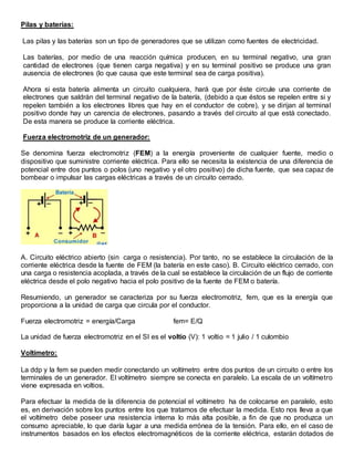 Pilas y baterías:
Las pilas y las baterías son un tipo de generadores que se utilizan como fuentes de electricidad.
Las baterías, por medio de una reacción química producen, en su terminal negativo, una gran
cantidad de electrones (que tienen carga negativa) y en su terminal positivo se produce una gran
ausencia de electrones (lo que causa que este terminal sea de carga positiva).
Ahora si esta batería alimenta un circuito cualquiera, hará que por éste circule una corriente de
electrones que saldrán del terminal negativo de la batería, (debido a que éstos se repelen entre si y
repelen también a los electrones libres que hay en el conductor de cobre), y se dirijan al terminal
positivo donde hay un carencia de electrones, pasando a través del circuito al que está conectado.
De esta manera se produce la corriente eléctrica.
Fuerza electromotriz de un generador:
Se denomina fuerza electromotriz (FEM) a la energía proveniente de cualquier fuente, medio o
dispositivo que suministre corriente eléctrica. Para ello se necesita la existencia de una diferencia de
potencial entre dos puntos o polos (uno negativo y el otro positivo) de dicha fuente, que sea capaz de
bombear o impulsar las cargas eléctricas a través de un circuito cerrado.
A. Circuito eléctrico abierto (sin carga o resistencia). Por tanto, no se establece la circulación de la
corriente eléctrica desde la fuente de FEM (la batería en este caso). B. Circuito eléctrico cerrado, con
una carga o resistencia acoplada, a través de la cual se establece la circulación de un flujo de corriente
eléctrica desde el polo negativo hacia el polo positivo de la fuente de FEM o batería.
Resumiendo, un generador se caracteriza por su fuerza electromotriz, fem, que es la energía que
proporciona a la unidad de carga que circula por el conductor.
Fuerza electromotriz = energía/Carga fem= E/Q
La unidad de fuerza electromotriz en el SI es el voltio (V): 1 voltio = 1 julio / 1 culombio
Voltímetro:
La ddp y la fem se pueden medir conectando un voltímetro entre dos puntos de un circuito o entre los
terminales de un generador. El voltímetro siempre se conecta en paralelo. La escala de un voltímetro
viene expresada en voltios.
Para efectuar la medida de la diferencia de potencial el voltímetro ha de colocarse en paralelo, esto
es, en derivación sobre los puntos entre los que tratamos de efectuar la medida. Esto nos lleva a que
el voltímetro debe poseer una resistencia interna lo más alta posible, a fin de que no produzca un
consumo apreciable, lo que daría lugar a una medida errónea de la tensión. Para ello, en el caso de
instrumentos basados en los efectos electromagnéticos de la corriente eléctrica, estarán dotados de
 