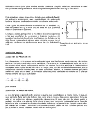 bobinas de hilo muy fino y con muchas espiras, con lo que con poca intensidad de corriente a través
del aparato se consigue la fuerza necesaria para el desplazamiento de la aguja indicadora.
En la actualidad existen dispositivos digitales que realizan la función
del voltímetro presentando unas características de aislamiento
bastante elevadas empleando complejos circuitos de aislamiento.
En la Figura se puede observar la conexión de un voltímetro (V)
entre los puntos de a y b de un circuito, entre los que queremos
medir su diferencia de potencial.
En algunos casos, para permitir la medida de tensiones superiores
a las que soportarían los devanados y órganos mecánicos del
aparato o los circuitos electrónicos en el caso de los digitales, se les
dota de una resistencia de elevado valor colocada en serie con el
voltímetro, de forma que solo le someta a una fracción de la tensión
total.
Conexión de un voltímetro en un
circuito
Asociación de pilas:
Asociación De Pilas En Serie
Las pilas pueden conectarse en serie cualesquiera que sean las fuerzas electromotrices y la máxima
corriente que cada una de ellas pueda suministrar. Evidentemente, al conectarlas en serie, las fuerzas
electromotrices se suman, así como sus resistencias internas. Se puede notar que la pila equivalente
al conjunto de las n pilas resulta con una f.e.m. mayor, pero, con una resistencia interna mayor, lo cual
empeora la situación en este punto. Se debe considerar, además, la corriente máxima que puede
suministrar cada una de ellas. La asociación serie sólo podrá suministrar la corriente de la pila que
menos corriente es capaz suministrar.
pilas en serie
Asociación De Pilas En Paralelo
Al conectar pilas en paralelo debe tenerse en cuenta que sean todas de la misma f.e.m., ya que, en
caso contrario, fluiría corriente de la de más f.e.m. a la de menos, disipándose potencia en forma de
calor en las resistencias internas, agotándolas rápidamente. Si todas ellas son del mismo voltaje el
conjunto equivale a una sola pila de la misma tensión, pero con menor resistencia interna. Además,
la corriente total que puede suministrar el conjunto es la suma de las corrientes de cada una de ellas,
por concurrir en un nudo. La asociación en paralelo por tanto, podrá dar más corriente que una sola
pila, o, dando la misma corriente, tardará más en descargarse.
 