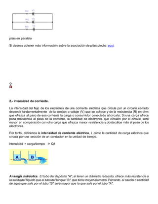 pilas en paralelo
Si deseas obtener más información sobre la asociación de pilas pincha aquí.
2.- Intensidad de corriente.
La intensidad del flujo de los electrones de una corriente eléctrica que circula por un circuito cerrado
depende fundamentalmente de la tensión o voltaje (V) que se aplique y de la resistencia (R) en ohm
que ofrezca al paso de esa corriente la carga o consumidor conectado al circuito. Si una carga ofrece
poca resistencia al paso de la corriente, la cantidad de electrones que circulen por el circuito será
mayor en comparación con otra carga que ofrezca mayor resistencia y obstaculice más el paso de los
electrones.
Por tanto, definimos la intensidad de corriente eléctrica, I, como la cantidad de carga eléctrica que
circula por una sección de un conductor en la unidad de tiempo.
Intensidad = carga/tiempo I= Q/t
Analogía hidráulica. El tubo del depósito "A", al tener un diámetro reducido, ofrece más resistencia a
la salidadel líquido que el tubo del tanque "B", que tiene mayor diámetro. Por tanto, el caudal o cantidad
de agua que sale por el tubo "B" será mayor que la que sale por el tubo "A".
 