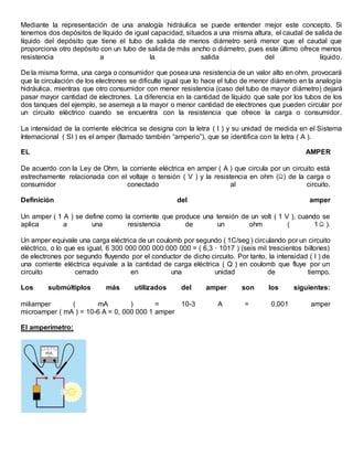 Mediante la representación de una analogía hidráulica se puede entender mejor este concepto. Si
tenemos dos depósitos de líquido de igual capacidad, situados a una misma altura, el caudal de salida de
líquido del depósito que tiene el tubo de salida de menos diámetro será menor que el caudal que
proporciona otro depósito con un tubo de salida de más ancho o diámetro, pues este último ofrece menos
resistencia a la salida del líquido.
De la misma forma, una carga o consumidor que posea una resistencia de un valor alto en ohm, provocará
que la circulación de los electrones se dificulte igual que lo hace el tubo de menor diámetro en la analogía
hidráulica, mientras que otro consumidor con menor resistencia (caso del tubo de mayor diámetro) dejará
pasar mayor cantidad de electrones. La diferencia en la cantidad de líquido que sale por los tubos de los
dos tanques del ejemplo, se asemeja a la mayor o menor cantidad de electrones que pueden circular por
un circuito eléctrico cuando se encuentra con la resistencia que ofrece la carga o consumidor.
La intensidad de la corriente eléctrica se designa con la letra ( I ) y su unidad de medida en el Sistema
Internacional ( SI ) es el amper (llamado también “amperio”), que se identifica con la letra ( A ).
EL AMPER
De acuerdo con la Ley de Ohm, la corriente eléctrica en amper ( A ) que circula por un circuito está
estrechamente relacionada con el voltaje o tensión ( V ) y la resistencia en ohm ( ) de la carga o
consumidor conectado al circuito.
Definición del amper
Un amper ( 1 A ) se define como la corriente que produce una tensión de un volt ( 1 V ), cuando se
aplica a una resistencia de un ohm ( 1 ).
Un amper equivale una carga eléctrica de un coulomb por segundo ( 1C/seg ) circulando por un circuito
eléctrico, o lo que es igual, 6 300 000 000 000 000 000 = ( 6,3 · 1017 ) (seis mil trescientos billones)
de electrones por segundo fluyendo por el conductor de dicho circuito. Por tanto, la intensidad ( I ) de
una corriente eléctrica equivale a la cantidad de carga eléctrica ( Q ) en coulomb que fluye por un
circuito cerrado en una unidad de tiempo.
Los submúltiplos más utilizados del amper son los siguientes:
miliamper ( mA ) = 10-3 A = 0,001 amper
microamper ( mA ) = 10-6 A = 0, 000 000 1 amper
El amperímetro:
 