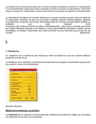 La medición de la corriente que fluye por un circuito cerrado se realiza por medio de un amperímetro
o un miliamperímetro, según sea el caso, conectado en serie en el propio circuito eléctrico. Para medir
amper se emplea el "amperímetro" y para medir milésimas de amper se emplea el miliamperímetro.
La intensidad de circulación de corriente eléctrica por un circuito cerrado se puede medir por medio de
un amperímetro conectado en serie con el circuito o mediante inducción electromagnética utilizando
un amperímetro de gancho. Para medir intensidades bajas de corriente se puede utilizar también un
multímetro que mida miliamper (mA).
El ampere como unidad de medida se utiliza, fundamentalmente, para medir la corriente que circula
por circuitos eléctricos de fuerza en la industria, o en las redes eléctricas doméstica, mientras que los
submúltiplos se emplean mayormente para medir corrientes de poca intensidad que circulan por los
circuitos electrónicos.
3.- Resistencia.
La resistencia de un material es una medida que indica la facilidad con que una corriente eléctrica
puede fluir a través de él.
La resistencia de un conductor es directamente proporcional a su longitud e inversamente proporcional
a su sección y varía con la temperatura.
Símbolos eléctricos
Medida de la resistencia. Ley de Ohm.
La resistencia de un conductor es el cociente entre la diferencia de potencial o voltaje que se le aplica
y la intensidad de corriente que lo atraviesa
 