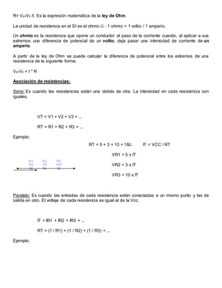 R= Va-Vb /I. Es la expresión matemática de la ley de Ohm.
La unidad de resistencia en el SI es el ohmio : 1 ohmio = 1 voltio / 1 amperio.
Un ohmio es la resistencia que opone un conductor al paso de la corriente cuando, al aplicar a sus
extremos una diferencia de potencial de un voltio, deja pasar una intensidad de corriente de un
amperio.
A partir de la ley de Ohm se puede calcular la diferencia de potencial entre los extremos de una
resistencia de la siguiente forma:
Va-Vb = I * R
Asociación de resistencias:
Serie: Es cuando las resistencias están una detrás de otra. La intensidad en cada resistencia son
iguales.
VT = V1 + V2 + V3 + ...
RT = R1 + R2 + R3 + ...
Ejemplo:
RT = 5 + 3 + 10 = 18 IT = VCC / RT
VR1 = 5 x IT
VR2 = 3 x IT
VR3 = 10 x IT
Paralelo: Es cuando las entradas de cada resistencia están conectadas a un mismo punto y las de
salida en otro. El voltaje de cada resistencia es igual al de la Vcc.
IT = IR1 + IR2 + IR3 + ...
RT = (1 / R1) + (1 / R2) + (1 / R3) + ...
Ejemplo:
 