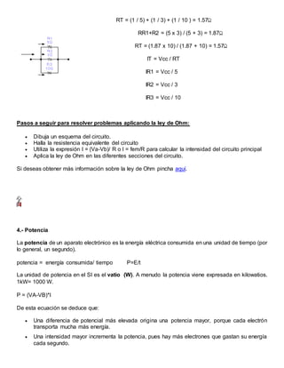 RT = (1 / 5) + (1 / 3) + (1 / 10 ) = 1.57
RR1+R2 = (5 x 3) / (5 + 3) = 1.87
RT = (1.87 x 10) / (1.87 + 10) = 1.57
IT = Vcc / RT
IR1 = Vcc / 5
IR2 = Vcc / 3
IR3 = Vcc / 10
Pasos a seguir para resolver problemas aplicando la ley de Ohm:
 Dibuja un esquema del circuito.
 Halla la resistencia equivalente del circuito
 Utiliza la expresión I = (Va-Vb)/ R o I = fem/R para calcular la intensidad del circuito principal
 Aplica la ley de Ohm en las diferentes secciones del circuito.
Si deseas obtener más información sobre la ley de Ohm pincha aquí.
4.- Potencia
La potencia de un aparato electrónico es la energía eléctrica consumida en una unidad de tiempo (por
lo general, un segundo).
potencia = energía consumida/ tiempo P=E/t
La unidad de potencia en el SI es el vatio (W). A menudo la potencia viene expresada en kilowatios.
1kW= 1000 W.
P = (VA-VB)*I
De esta ecuación se deduce que:
 Una diferencia de potencial más elevada origina una potencia mayor, porque cada electrón
transporta mucha más energía.
 Una intensidad mayor incrementa la potencia, pues hay más electrones que gastan su energía
cada segundo.
 