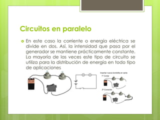 Circuitos en paralelo
 En este caso la corriente o energía eléctrica se
divide en dos. Así, la intensidad que pasa por el
generador se mantiene prácticamente constante.
La mayoría de las veces este tipo de circuito se
utiliza para la distribución de energía en todo tipo
de aplicaciones.
 