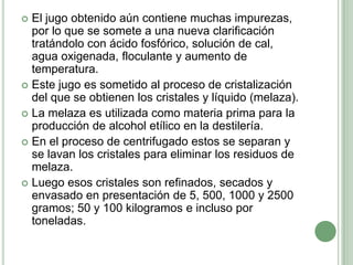  El jugo obtenido aún contiene muchas impurezas,
  por lo que se somete a una nueva clarificación
  tratándolo con ácido fosfórico, solución de cal,
  agua oxigenada, floculante y aumento de
  temperatura.
 Este jugo es sometido al proceso de cristalización
  del que se obtienen los cristales y líquido (melaza).
 La melaza es utilizada como materia prima para la
  producción de alcohol etílico en la destilería.
 En el proceso de centrifugado estos se separan y
  se lavan los cristales para eliminar los residuos de
  melaza.
 Luego esos cristales son refinados, secados y
  envasado en presentación de 5, 500, 1000 y 2500
  gramos; 50 y 100 kilogramos e incluso por
  toneladas.
 