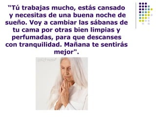 “ Tú trabajas mucho, estás cansado  y necesitas de una buena noche de sueño. Voy a cambiar las sábanas de tu cama por otras bien limpias y perfumadas, para que descanses con tranquilidad. Mañana te sentirás mejor". 