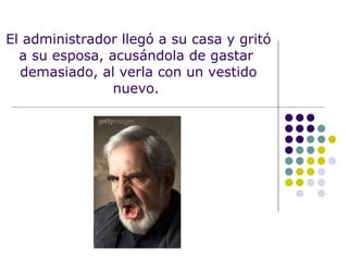 El administrador llegó a su casa y gritó a su esposa, acusándola de gastar  demasiado, al verla con un vestido nuevo.  