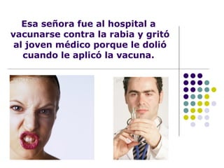 Esa señora fue al hospital a
vacunarse contra la rabia y gritó
al joven médico porque le dolió
cuando le aplicó la vacuna.
 