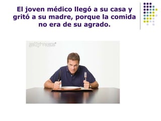 El joven médico llegó a su casa y gritó a su madre, porque la comida no era de su agrado. 