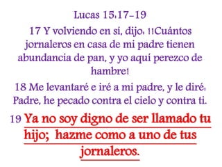 Lucas 15:17-19
17 Y volviendo en sí, dijo: !!Cuántos
jornaleros en casa de mi padre tienen
abundancia de pan, y yo aquí perezco de
hambre!
18 Me levantaré e iré a mi padre, y le diré:
Padre, he pecado contra el cielo y contra ti.
19 Ya no soy digno de ser llamado tu
hijo; hazme como a uno de tus
jornaleros.
 